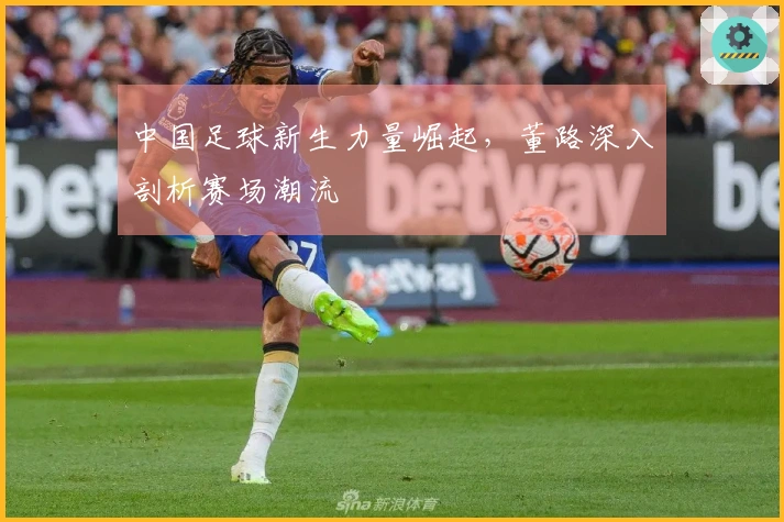中国足球新生力量崛起，董路深入剖析赛场潮流