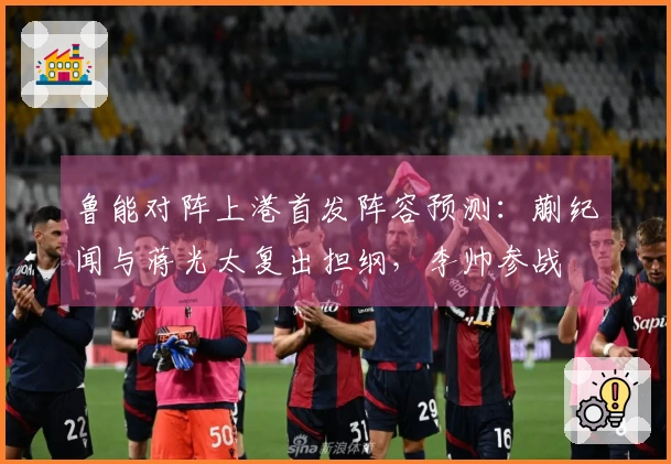 鲁能对阵上港首发阵容预测：蒯纪闻与蒋光太复出担纲，李帅参战