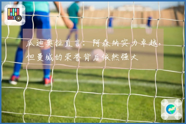 瓜迪奥拉直言：阿森纳实力卓越，但曼城的荣誉背后依然强大