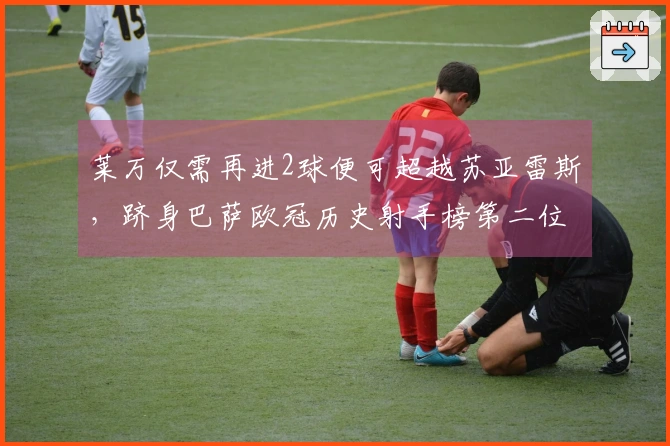 莱万仅需再进2球便可超越苏亚雷斯，跻身巴萨欧冠历史射手榜第二位