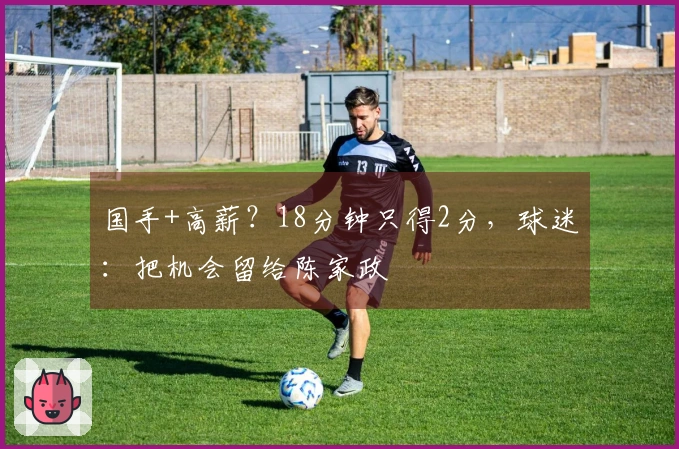 国手+高薪？18分钟只得2分，球迷：把机会留给陈家政