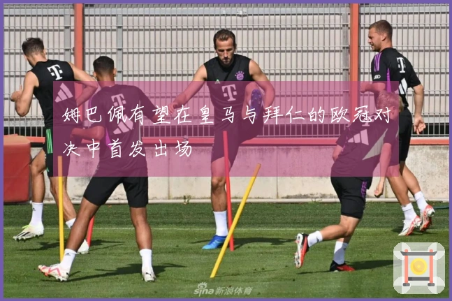 姆巴佩有望在皇马与拜仁的欧冠对决中首发出场