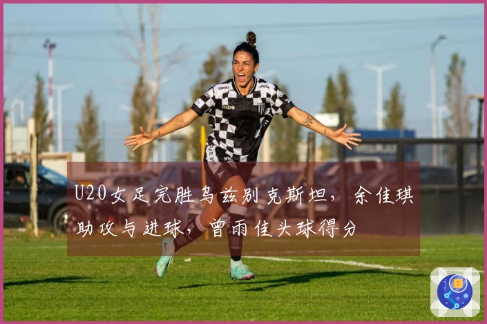 U20女足完胜乌兹别克斯坦，余佳琪助攻与进球，曾雨佳头球得分