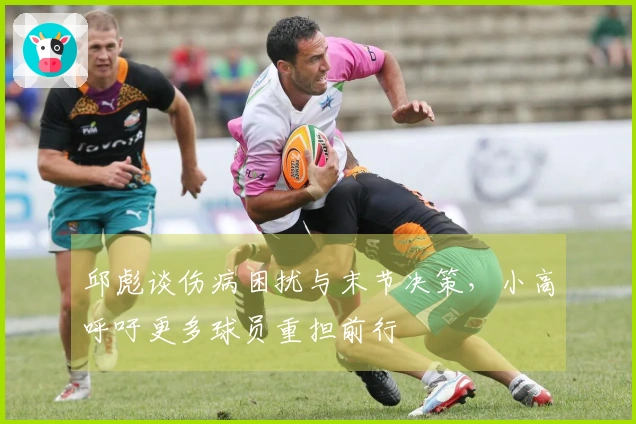 邱彪谈伤病困扰与末节决策，小高呼吁更多球员重担前行