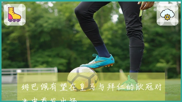 姆巴佩有望在皇马与拜仁的欧冠对决中首发出场