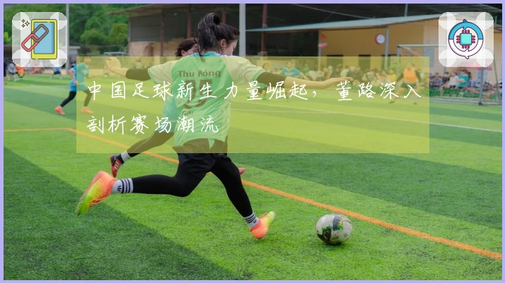 中国足球新生力量崛起，董路深入剖析赛场潮流