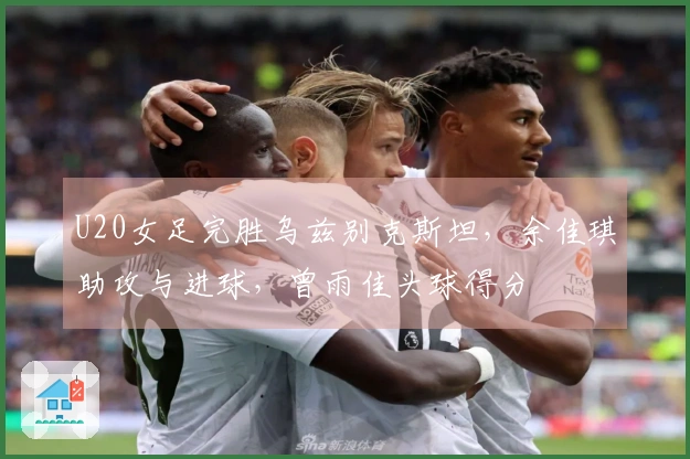 U20女足完胜乌兹别克斯坦，余佳琪助攻与进球，曾雨佳头球得分